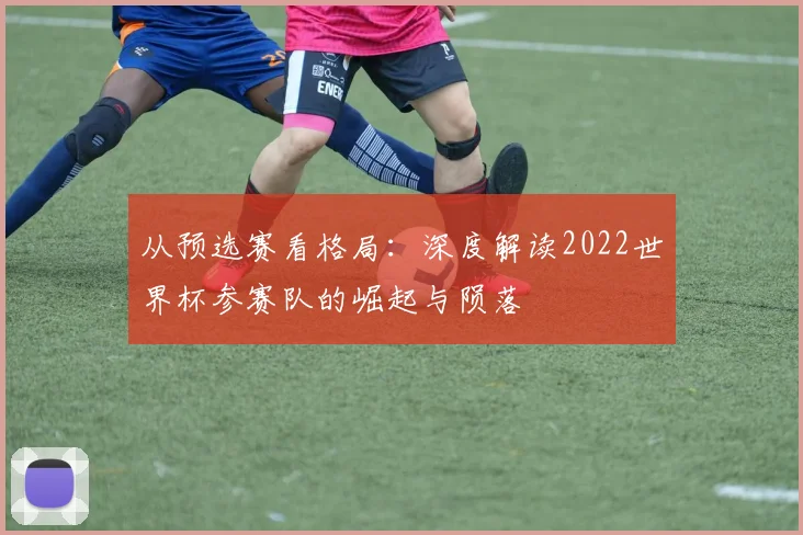 从预选赛看格局:深度解读2022世界杯参赛队的崛起与陨落