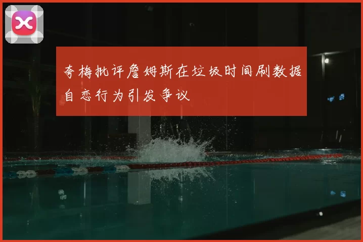 夸梅批评詹姆斯在垃圾时间刷数据自恋行为引发争议