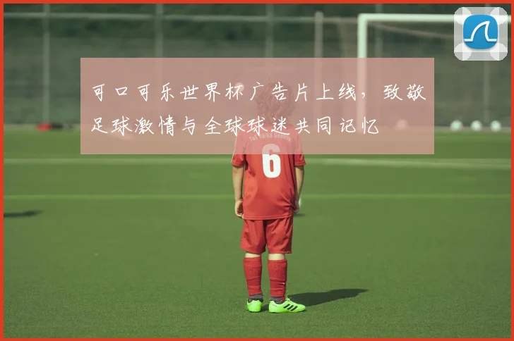可口可乐世界杯广告片上线,致敬足球激情与全球球迷共同记忆