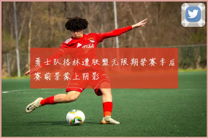 勇士队格林遭联盟无限期禁赛季后赛前景蒙上阴影