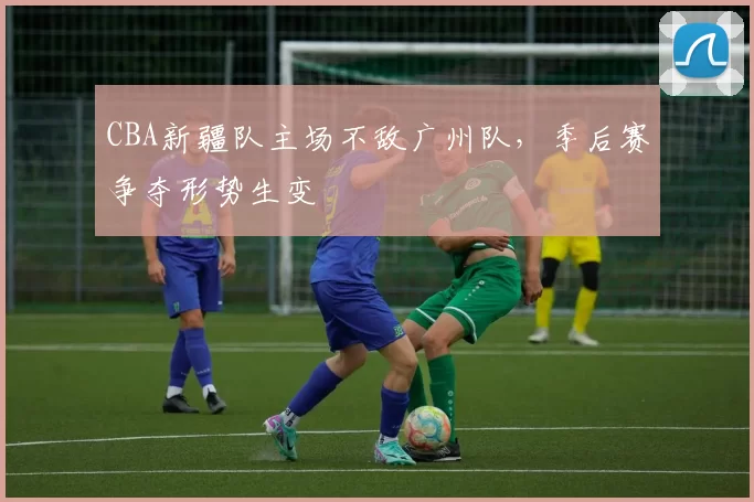 CBA新疆队主场不敌广州队，季后赛争夺形势生变
