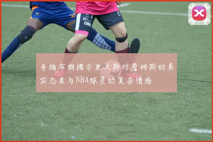 夸梅布朗揭示里夫斯对詹姆斯的真实态度与NBA球员的复杂情感