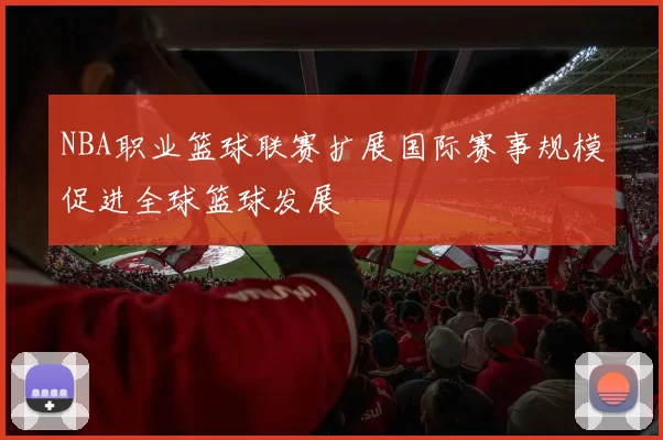 NBA职业篮球联赛扩展国际赛事规模促进全球篮球发展
