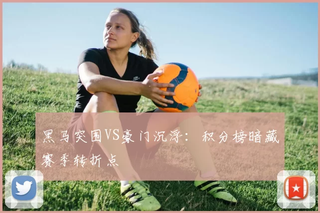 黑马突围VS豪门沉浮：积分榜暗藏赛季转折点