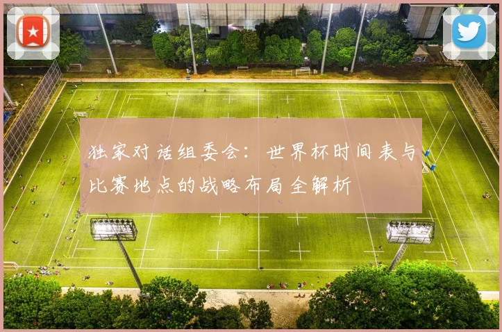 独家对话组委会:世界杯时间表与比赛地点的战略布局全解析