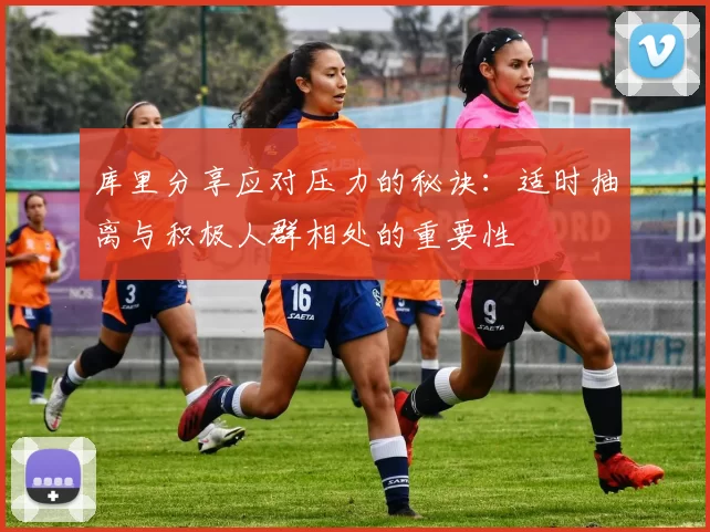 库里分享应对压力的秘诀：适时抽离与积极人群相处的重要性