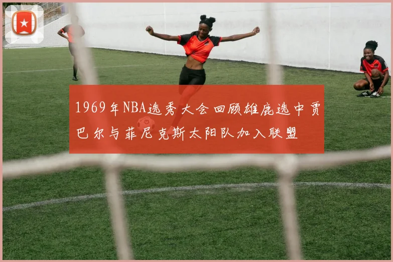 1969年NBA选秀大会回顾雄鹿选中贾巴尔与菲尼克斯太阳队加入联盟