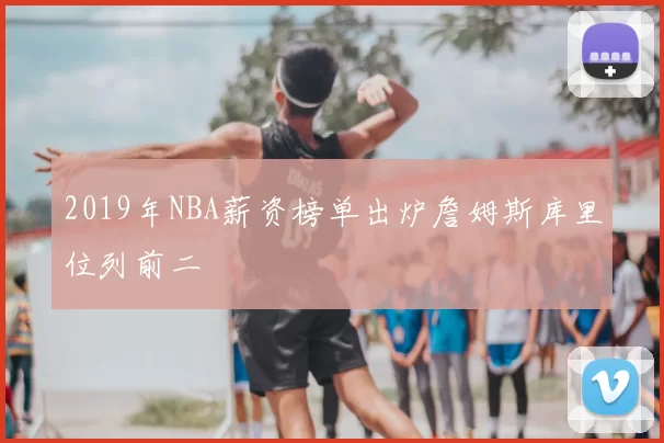 2019年NBA薪资榜单出炉詹姆斯库里位列前二