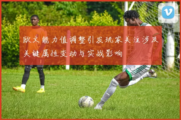 欧文能力值调整引发玩家关注涉及关键属性变动与实战影响
