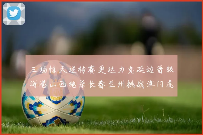 三场惊天逆转赛更达力克延边晋级海港山西绝杀长春兰州挑战津门虎
