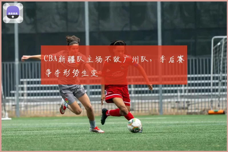CBA新疆队主场不敌广州队，季后赛争夺形势生变