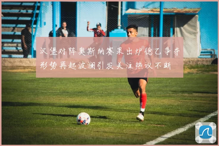 汉堡对阵奥斯纳赛果出炉德乙争夺形势再起波澜引发关注热议不断