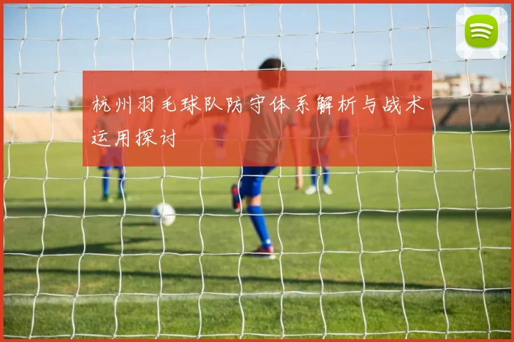 杭州羽毛球队防守体系解析与战术运用探讨