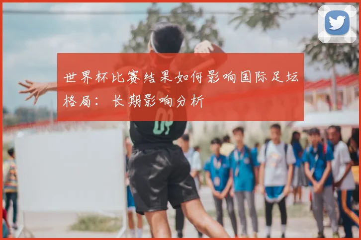 世界杯比赛结果如何影响国际足坛格局:长期影响分析