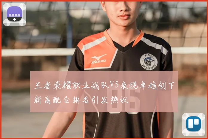 王者荣耀职业战队V5表现卓越创下新高配合排名引发热议