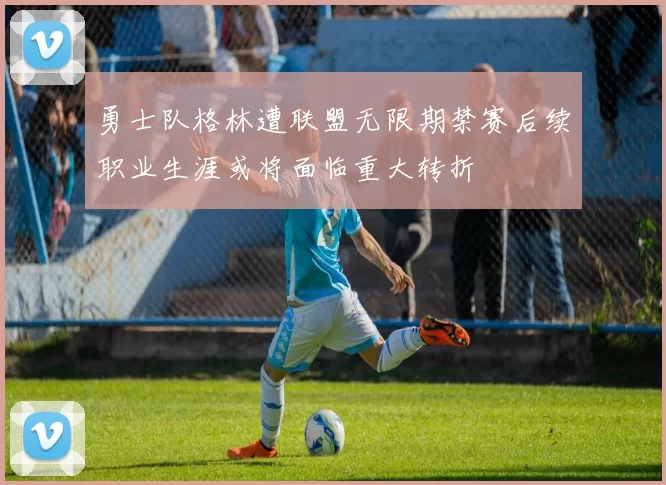 勇士队格林遭联盟无限期禁赛后续职业生涯或将面临重大转折