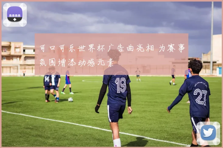 可口可乐世界杯广告曲亮相 为赛事氛围增添动感元素