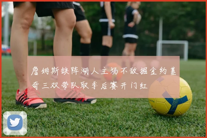 詹姆斯缺阵湖人主场不敌掘金约基奇三双带队取季后赛开门红