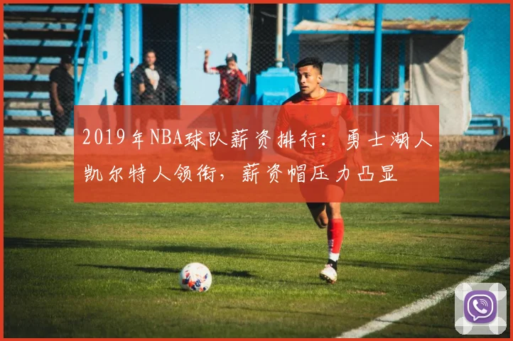 2019年NBA球队薪资排行：勇士湖人凯尔特人领衔，薪资帽压力凸显