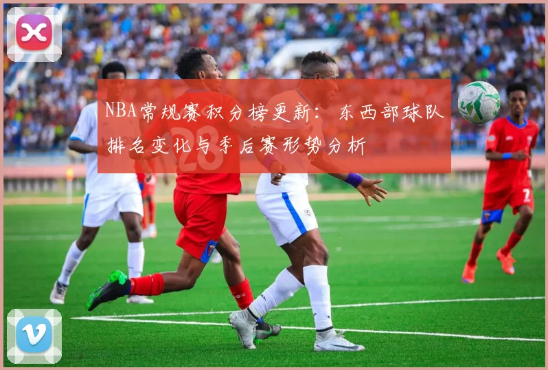 NBA常规赛积分榜更新：东西部球队排名变化与季后赛形势分析