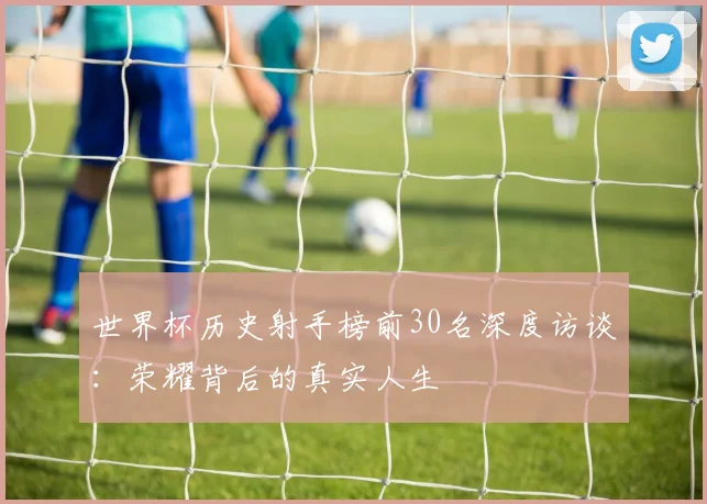 世界杯历史射手榜前30名深度访谈:荣耀背后的真实人生