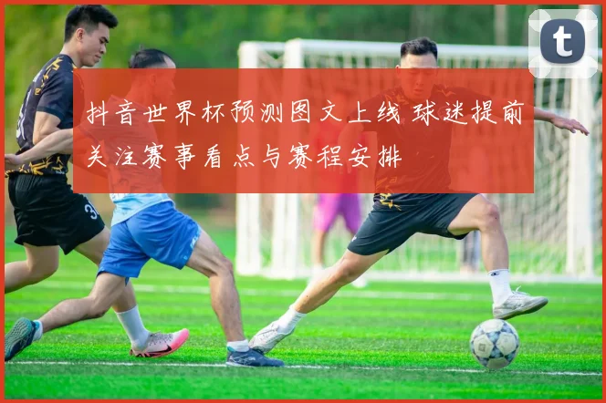 抖音世界杯预测图文上线 球迷提前关注赛事看点与赛程安排