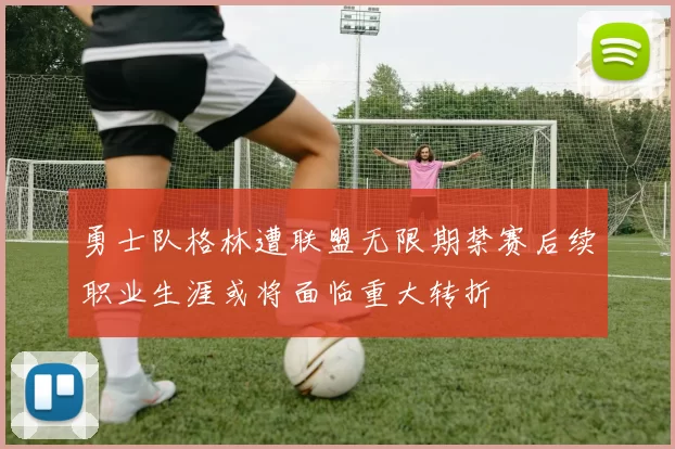 勇士队格林遭联盟无限期禁赛后续职业生涯或将面临重大转折