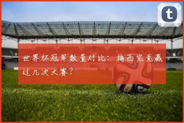 世界杯冠军数量对比:梅西究竟赢过几次大赛?