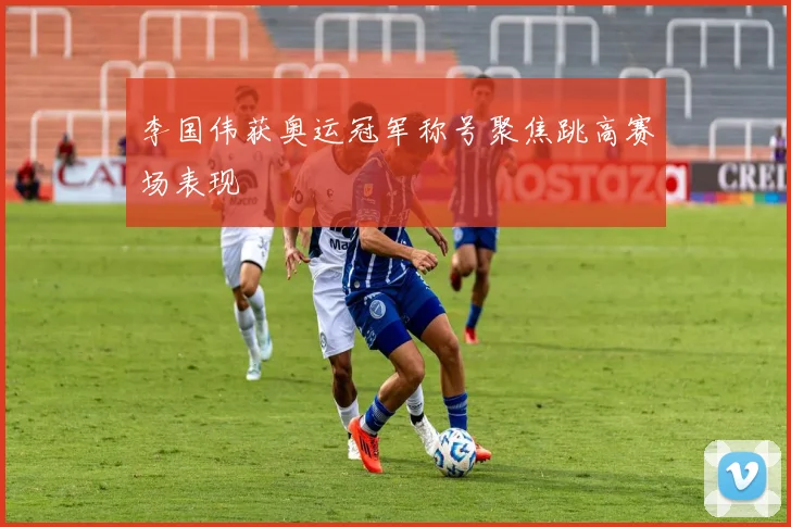 李国伟获奥运冠军称号聚焦跳高赛场表现