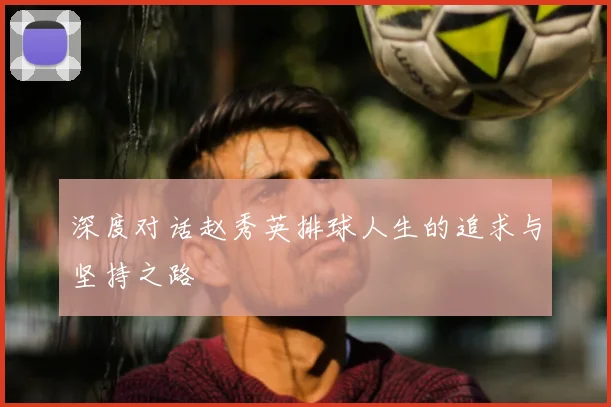 深度对话赵秀英排球人生的追求与坚持之路