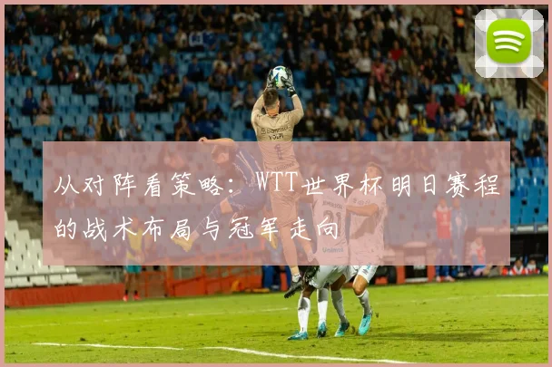 从对阵看策略:WTT世界杯明日赛程的战术布局与冠军走向