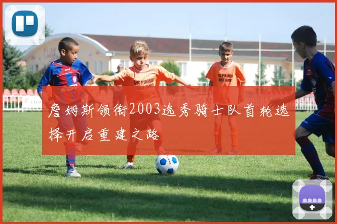 詹姆斯领衔2003选秀骑士队首轮选择开启重建之路