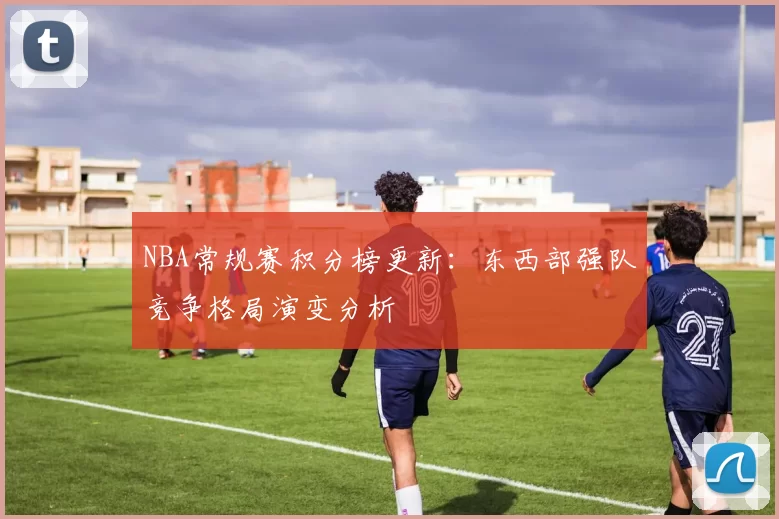 NBA常规赛积分榜更新：东西部强队竞争格局演变分析