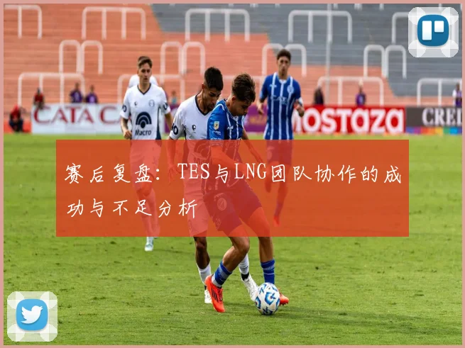 赛后复盘:TES与LNG团队协作的成功与不足分析
