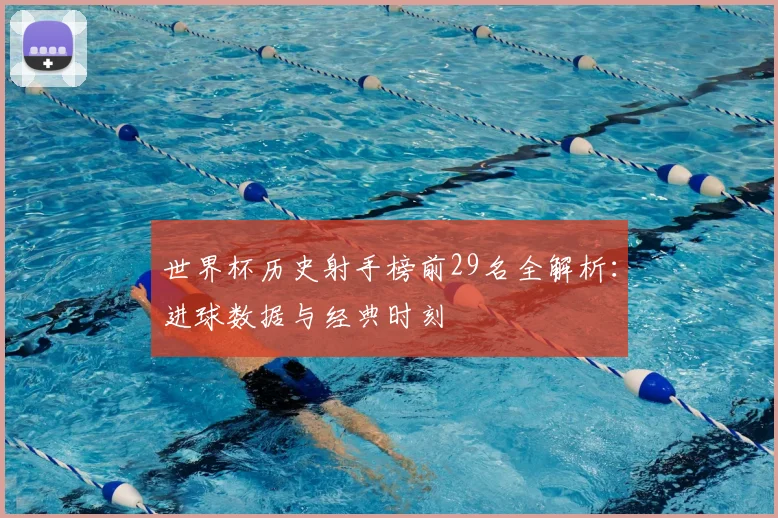 世界杯历史射手榜前29名全解析:进球数据与经典时刻