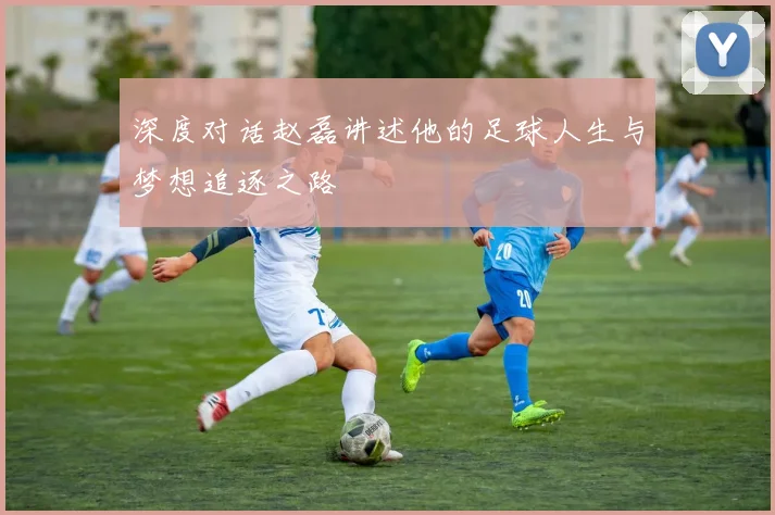 深度对话赵磊讲述他的足球人生与梦想追逐之路