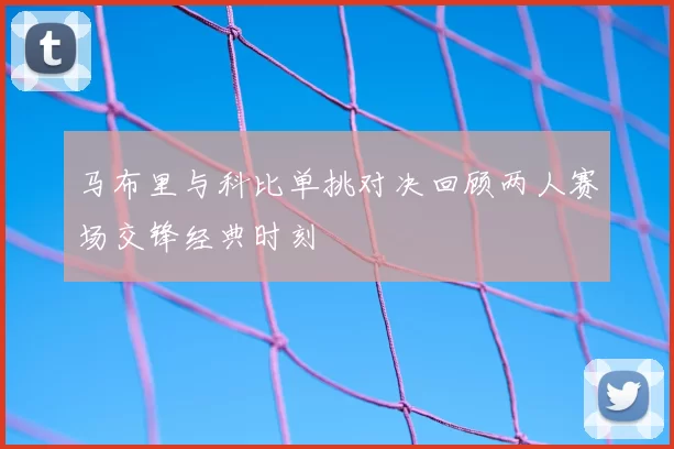 马布里与科比单挑对决回顾两人赛场交锋经典时刻