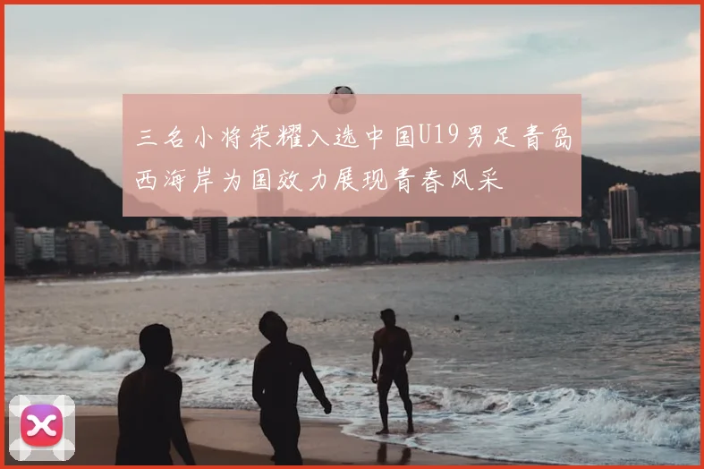 三名小将荣耀入选中国U19男足青岛西海岸为国效力展现青春风采